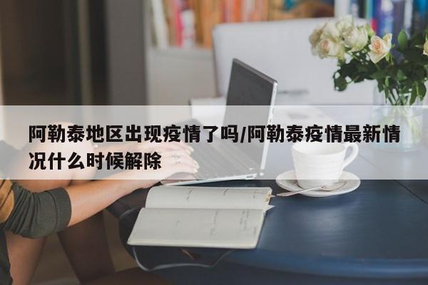 阿勒泰地区出现疫情了吗/阿勒泰疫情最新情况什么时候解除