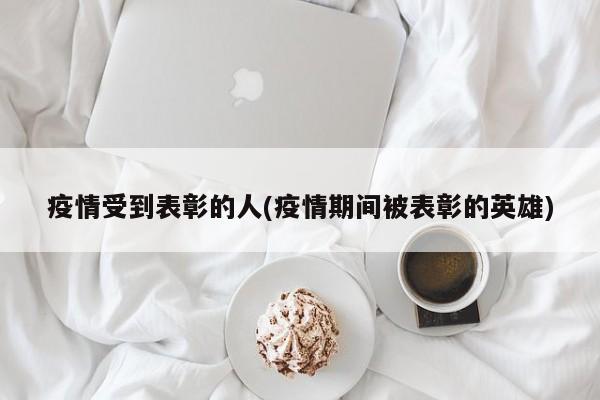 疫情受到表彰的人(疫情期间被表彰的英雄)
