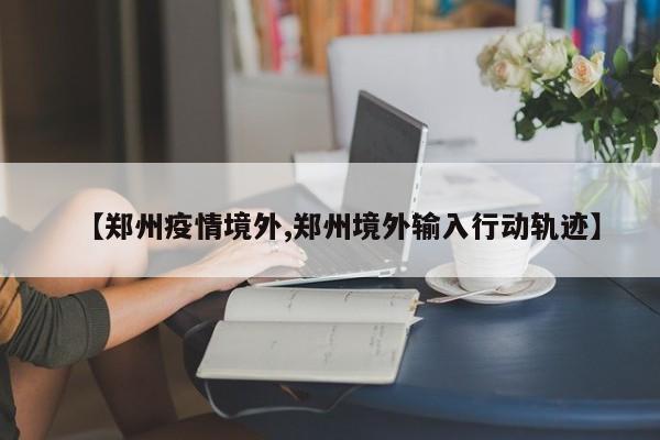 【郑州疫情境外,郑州境外输入行动轨迹】